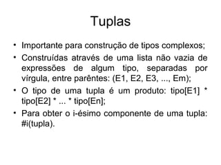 Tuplas
• Importante para construção de tipos complexos;
• Construídas através de uma lista não vazia de
expressões de algum tipo, separadas por
vírgula, entre parêntes: (E1, E2, E3, ..., Em);
• O tipo de uma tupla é um produto: tipo[E1] *
tipo[E2] * ... * tipo[En];
• Para obter o i-ésimo componente de uma tupla:
#i(tupla).
 