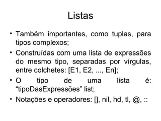 Listas
• Também importantes, como tuplas, para
tipos complexos;
• Construídas com uma lista de expressões
do mesmo tipo, separadas por vírgulas,
entre colchetes: [E1, E2, ..., En];
• O tipo de uma lista é:
“tipoDasExpressões” list;
• Notações e operadores: [], nil, hd, tl, @, ::
 