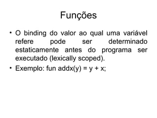 Funções
• O binding do valor ao qual uma variável
refere pode ser determinado
estaticamente antes do programa ser
executado (lexically scoped).
• Exemplo: fun addx(y) = y + x;
 
