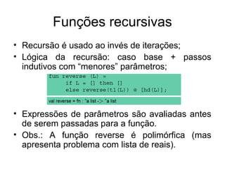 Funções recursivas
• Recursão é usado ao invés de iterações;
• Lógica da recursão: caso base + passos
indutivos com “menores” parâmetros;
• Expressões de parâmetros são avaliadas antes
de serem passadas para a função.
• Obs.: A função reverse é polimórfica (mas
apresenta problema com lista de reais).
 