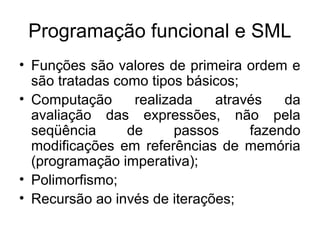 Programação funcional e SML
• Funções são valores de primeira ordem e
são tratadas como tipos básicos;
• Computação realizada através da
avaliação das expressões, não pela
seqüência de passos fazendo
modificações em referências de memória
(programação imperativa);
• Polimorfismo;
• Recursão ao invés de iterações;
 
