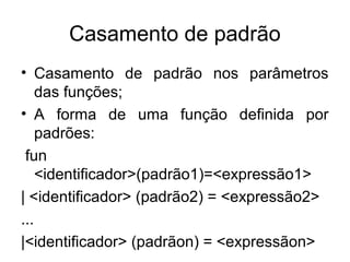 Casamento de padrão
• Casamento de padrão nos parâmetros
das funções;
• A forma de uma função definida por
padrões:
fun
<identificador>(padrão1)=<expressão1>
| <identificador> (padrão2) = <expressão2>
...
|<identificador> (padrãon) = <expressãon>
 