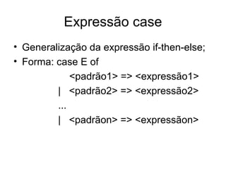 Expressão case
• Generalização da expressão if-then-else;
• Forma: case E of
<padrão1> => <expressão1>
| <padrão2> => <expressão2>
...
| <padrãon> => <expressãon>
 
