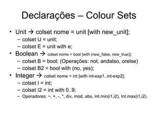 Declarações – Colour Sets
• Unit  colset nome = unit [with new_unit];
– colset U = unit;
– colset E = unit with e;
• Boolean  colset nome = bool [with (new_false, new_true)];
– colset B = bool; (Operações: not, andalso, orelse)
– colset B2 = bool with (no, yes);
• Integer  colset nome = int [with int-exp1..int-exp2];
– colset I = int;
– colset I2 = int with 0..9;
– Operadores: ~, +, -, *, div, mod, abs, Int.min(i1,i2), Int.max(i1,i2).
 