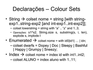 Declarações – Colour Sets
• String  colset nome = string [with string-
exp1..string-exp2 [and int-exp1..int-exp2]];
– colset lowerstring = string with “a” .. “z” and 1..3;
– Operações: s1^s2, String.size s, substring(s, i, len),
explode s, implode l
• Enumerated  colset nome = with id0|id1| … | idn;
– colset dwarfs = Dopey | Doc | Sleepy | Bashful
| Happy | Grumpy | Sneezy;
• Index  colset nome = index id with int1..int2;
– colset ALUNO = index aluno with 1..11;
 