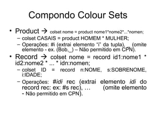 Compondo Colour Sets
• Product  colset nome = product nome1*nome2*...*nomen;
– colset CASAIS = product HOMEM * MULHER;
– Operações: #i (extrai elemento “i” da tupla), _ (omite
elemento - ex. (Bob,_) – Não permitido em CPN).
• Record  colset nome = record id1:nome1 *
id2:nome2 * ... * idn:nomen;
– colset ID = record n:NOME, s:SOBRENOME,
i:IDADE;
– Operações: #idi rec (extrai elemento idi do
record rec: ex: #s rec), … (omite elemento
- Não permitido em CPN).
 