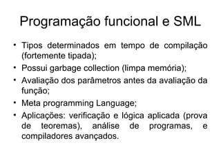 Programação funcional e SML
• Tipos determinados em tempo de compilação
(fortemente tipada);
• Possui garbage collection (limpa memória);
• Avaliação dos parâmetros antes da avaliação da
função;
• Meta programming Language;
• Aplicações: verificação e lógica aplicada (prova
de teoremas), análise de programas, e
compiladores avançados.
 
