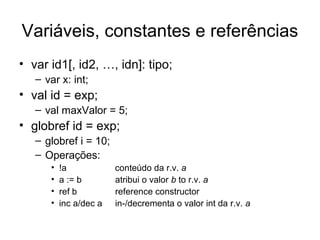 Variáveis, constantes e referências
• var id1[, id2, …, idn]: tipo;
– var x: int;
• val id = exp;
– val maxValor = 5;
• globref id = exp;
– globref i = 10;
– Operações:
• !a conteúdo da r.v. a
• a := b atribui o valor b to r.v. a
• ref b reference constructor
• inc a/dec a in-/decrementa o valor int da r.v. a
 