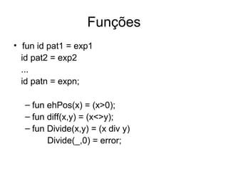 Funções
• fun id pat1 = exp1
id pat2 = exp2
...
id patn = expn;
– fun ehPos(x) = (x>0);
– fun diff(x,y) = (x<>y);
– fun Divide(x,y) = (x div y)
Divide(_,0) = error;
 