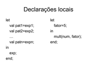 Declarações locais
let
val pat1=exp1;
val pat2=exp2;
…
val patn=expn;
in
exp;
end;
let
fator=5;
in
mult(num, fator);
end;
 