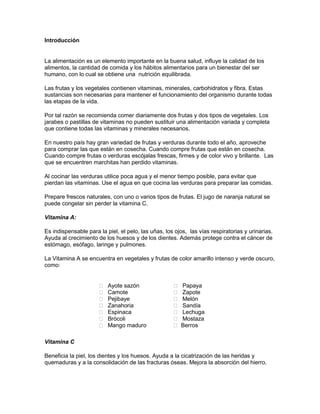 Introducción


La alimentación es un elemento importante en la buena salud, influye la calidad de los
alimentos, la cantidad de comida y los hábitos alimentarios para un bienestar del ser
humano, con lo cual se obtiene una nutrición equilibrada.

Las frutas y los vegetales contienen vitaminas, minerales, carbohidratos y fibra. Estas
sustancias son necesarias para mantener el funcionamiento del organismo durante todas
las etapas de la vida.

Por tal razón se recomienda comer diariamente dos frutas y dos tipos de vegetales. Los
jarabes o pastillas de vitaminas no pueden sustituir una alimentación variada y completa
que contiene todas las vitaminas y minerales necesarios.

En nuestro país hay gran variedad de frutas y verduras durante todo el año, aproveche
para comprar las que están en cosecha. Cuando compre frutas que están en cosecha.
Cuando compre frutas o verduras escójalas frescas, firmes y de color vivo y brillante. Las
que se encuentren marchitas han perdido vitaminas.

Al cocinar las verduras utilice poca agua y el menor tiempo posible, para evitar que
pierdan las vitaminas. Use el agua en que cocina las verduras para preparar las comidas.

Prepare frescos naturales, con uno o varios tipos de frutas. El jugo de naranja natural se
puede congelar sin perder la vitamina C.

Vitamina A:

Es indispensable para la piel, el pelo, las uñas, los ojos, las vías respiratorias y urinarias.
Ayuda al crecimiento de los huesos y de los dientes. Además protege contra el cáncer de
estómago, esófago, laringe y pulmones.

La Vitamina A se encuentra en vegetales y frutas de color amarillo intenso y verde oscuro,
como:


                         Ayote sazón                   Papaya
                         Camote                        Zapote
                         Pejibaye                      Melón
                         Zanahoria                     Sandía
                         Espinaca                      Lechuga
                         Brócoli                       Mostaza
                         Mango maduro                  Berros

Vitamina C

Beneficia la piel, los dientes y los huesos. Ayuda a la cicatrización de las heridas y
quemaduras y a la consolidación de las fracturas óseas. Mejora la absorción del hierro.
 