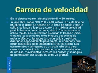 Carrera de velocidadEn la pista se corren  distancias de 50 y 60 metros. Al aire libre, sobre 100, 200 y 400 metros. En este tipo de pruebas, el atleta se agacha en la línea de salida y tras la  salida, se lanza a la pista y corre a la máxima velocidad posible hacia la línea de meta, siendo fundamental una salida rápida. Los corredores alcanzan la tracción inicial situando los pies contra unos bloques especiales de metal o plástico, llamados tacos de salida o estribos, diseñados especialmente para sujetar al corredor y que están colocados justo detrás de la línea de salida. Las características principales de un estilo eficiente para carreras de velocidad comprenden una buena elevación de rodillas, movimientos libres de los brazos y un ángulo de penetración del cuerpo de unos 25 grados.META