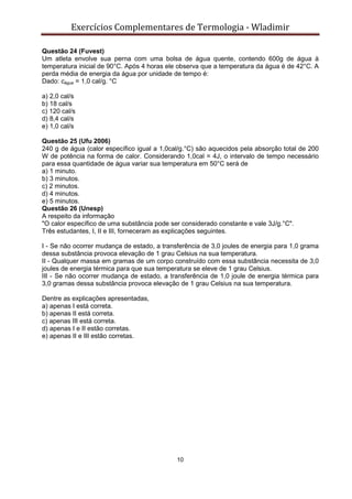 Exercícios Complementares de Termologia - Wladimir
10
Questão 24 (Fuvest)
Um atleta envolve sua perna com uma bolsa de água quente, contendo 600g de água à
temperatura inicial de 90°C. Após 4 horas ele observa que a temperatura da água é de 42°C. A
perda média de energia da água por unidade de tempo é:
Dado: cágua = 1,0 cal/g. °C
a) 2,0 cal/s
b) 18 cal/s
c) 120 cal/s
d) 8,4 cal/s
e) 1,0 cal/s
Questão 25 (Ufu 2006)
240 g de água (calor específico igual a 1,0cal/g.°C) são aquecidos pela absorção total de 200
W de potência na forma de calor. Considerando 1,0cal = 4J, o intervalo de tempo necessário
para essa quantidade de água variar sua temperatura em 50°C será de
a) 1 minuto.
b) 3 minutos.
c) 2 minutos.
d) 4 minutos.
e) 5 minutos.
Questão 26 (Unesp)
A respeito da informação
"O calor específico de uma substância pode ser considerado constante e vale 3J/g.°C".
Três estudantes, I, II e III, forneceram as explicações seguintes.
I - Se não ocorrer mudança de estado, a transferência de 3,0 joules de energia para 1,0 grama
dessa substância provoca elevação de 1 grau Celsius na sua temperatura.
II - Qualquer massa em gramas de um corpo construído com essa substância necessita de 3,0
joules de energia térmica para que sua temperatura se eleve de 1 grau Celsius.
III - Se não ocorrer mudança de estado, a transferência de 1,0 joule de energia térmica para
3,0 gramas dessa substância provoca elevação de 1 grau Celsius na sua temperatura.
Dentre as explicações apresentadas,
a) apenas I está correta.
b) apenas II está correta.
c) apenas III está correta.
d) apenas I e II estão corretas.
e) apenas II e III estão corretas.
 