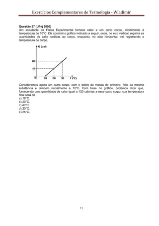 Exercícios Complementares de Termologia - Wladimir
11
Questão 27 (Ufrrj 2006)
Um estudante de Física Experimental fornece calor a um certo corpo, inicialmente à
temperatura de 10°C. Ele constrói o gráfico indicado a seguir, onde, no eixo vertical, registra as
quantidades de calor cedidas ao corpo, enquanto, no eixo horizontal, vai registrando a
temperatura do corpo.
Consideremos agora um outro corpo, com o dobro da massa do primeiro, feito da mesma
substância e também inicialmente a 10°C. Com base no gráfico, podemos dizer que,
fornecendo uma quantidade de calor igual a 120 calorias a esse outro corpo, sua temperatura
final será de
a) 18°C.
b) 20°C.
c) 40°C.
d) 30°C.
e) 25°C.
 