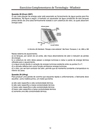 Exercícios Complementares de Termologia - Wladimir
12
Questão 28 (Enem 2007)
O uso mais popular de energia solar está associado ao fornecimento de água quente para fins
domésticos. Na figura a seguir, é ilustrado um aquecedor de água constituído de dois tanques
pretos dentro de uma caixa termicamente isolada e com cobertura de vidro, os quais absorvem
energia solar.
A. Hinrichs e M. Kleinbach. "Energia e meio ambiente". São Paulo: Thompson, 3 ed., 2004, p. 529
Nesse sistema de aquecimento,
a) os tanques, por serem de cor preta, são maus absorvedores de calor e reduzem as perdas
de energia.
b) a cobertura de vidro deixa passar a energia luminosa e reduz a perda de energia térmica
utilizada para o aquecimento.
c) a água circula devido à variação de energia luminosa existente entre os pontos X e Y.
d) a camada refletiva tem como função armazenar energia luminosa.
e) o vidro, por ser bom condutor de calor, permite que se mantenha constante a temperatura no
interior da caixa.
Questão 29 (Ufmg)
Para produzir uma panela de cozinha que esquenta rápida e uniformemente, o fabricante deve
escolher, como matéria-prima, um metal que tenha:
a) alto calor específico e alta condutividade térmica.
b) alto calor específico e baixa condutividade térmica.
c) baixo calor específico e alta condutividade térmica.
d) baixo calor específico e baixa condutividade térmica.
e) somente uma alta condutividade térmica.
 