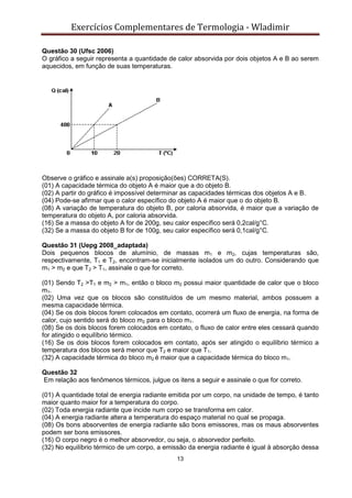 Exercícios Complementares de Termologia - Wladimir
13
Questão 30 (Ufsc 2006)
O gráfico a seguir representa a quantidade de calor absorvida por dois objetos A e B ao serem
aquecidos, em função de suas temperaturas.
Observe o gráfico e assinale a(s) proposição(ões) CORRETA(S).
(01) A capacidade térmica do objeto A é maior que a do objeto B.
(02) A partir do gráfico é impossível determinar as capacidades térmicas dos objetos A e B.
(04) Pode-se afirmar que o calor específico do objeto A é maior que o do objeto B.
(08) A variação de temperatura do objeto B, por caloria absorvida, é maior que a variação de
temperatura do objeto A, por caloria absorvida.
(16) Se a massa do objeto A for de 200g, seu calor específico será 0,2cal/g°C.
(32) Se a massa do objeto B for de 100g, seu calor específico será 0,1cal/g°C.
Questão 31 (Uepg 2008_adaptada)
Dois pequenos blocos de alumínio, de massas m1 e m2, cujas temperaturas são,
respectivamente, T1 e T2, encontram-se inicialmente isolados um do outro. Considerando que
m1 > m2 e que T2 > T1, assinale o que for correto.
(01) Sendo T2 >T1 e m2 > m1, então o bloco m2 possui maior quantidade de calor que o bloco
m1.
(02) Uma vez que os blocos são constituídos de um mesmo material, ambos possuem a
mesma capacidade térmica.
(04) Se os dois blocos forem colocados em contato, ocorrerá um fluxo de energia, na forma de
calor, cujo sentido será do bloco m2 para o bloco m1.
(08) Se os dois blocos forem colocados em contato, o fluxo de calor entre eles cessará quando
for atingido o equilíbrio térmico.
(16) Se os dois blocos forem colocados em contato, após ser atingido o equilíbrio térmico a
temperatura dos blocos será menor que T2 e maior que T1.
(32) A capacidade térmica do bloco m2 é maior que a capacidade térmica do bloco m1.
Questão 32
Em relação aos fenômenos térmicos, julgue os itens a seguir e assinale o que for correto.
(01) A quantidade total de energia radiante emitida por um corpo, na unidade de tempo, é tanto
maior quanto maior for a temperatura do corpo.
(02) Toda energia radiante que incide num corpo se transforma em calor.
(04) A energia radiante altera a temperatura do espaço material no qual se propaga.
(08) Os bons absorventes de energia radiante são bons emissores, mas os maus absorventes
podem ser bons emissores.
(16) O corpo negro é o melhor absorvedor, ou seja, o absorvedor perfeito.
(32) No equilíbrio térmico de um corpo, a emissão da energia radiante é igual à absorção dessa
 