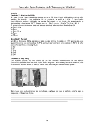 Exercícios Complementares de Termologia - Wladimir
14
energia.
Questão 33 (Mackenzie 2008)
Ao nível do mar, certa pessoa necessitou aquecer 2,0 litros d'água, utilizando um aquecedor
elétrico de imersão, cuja potência útil e constante é igual a 1,0kW. O termômetro
disponibilizado estava calibrado na escala Fahrenheit e, no início do aquecimento, a
temperatura indicada era 122°F. Dados: dágua = 1,0 kg/L, cágua = 1,0cal/g.°C e 1cal = 4,2 J
O tempo mínimo necessário para que a água atingisse a temperatura de ebulição foi
a) 1 min 40 s
b) 2 min
c) 4 min 20 s
d) 7 min
e) 10 min
Questão 34 (Fuvest)
Um bloco de massa 2,0kg, ao receber toda energia térmica liberada por 1000 gramas de água
que diminuem a sua temperatura de 1°C, sofre um acréscimo de temperatura de 10°C. O calor
específico do bloco, em cal/g.°C, é:
a) 0,2
b) 0,1
c) 0,15
d) 0,05
e) 0,01
Questão 35 (Ufrj 2008)
Um incêndio ocorreu no lado direito de um dos andares intermediários de um edifício
construído com estrutura metálica, como ilustra a figura 1. Em conseqüência do incêndio, que
ficou restrito ao lado direito, o edifício sofreu uma deformação, como ilustra a figura 2.
Com base em conhecimentos de termologia, explique por que o edifício entorta para a
esquerda e não para a direita.
____________________________________________________________________________
____________________________________________________________________________
____________________________________________________________________________
___________________________________________________________ .
 