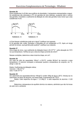Exercícios Complementares de Termologia - Wladimir
15
Questão 36
Duas substâncias A e B têm seus gráficos de densidade × temperatura representados a seguir.
As substâncias são colocadas a 4°C em garrafas de vidro distintas, ocupando todo o volume
das garrafas. Considere o coeficiente de dilatação do vidro das garrafas muito menor que o das
substâncias A e B.
a) Qual dessas substâncias pode ser a água? Justifique sua resposta.
b) As garrafas são, então, fechadas e colocadas em um refrigerador a 0°C. Após um longo
período de tempo, qual garrafa pode quebrar? Justifique sua resposta.
Questão 37
Uma chapa de zinco, cujo coeficiente de dilatação linear é 25.10-6
°C-1
, sofre elevação de 10°C
na sua temperatura. Verifica-se que a área da chapa aumenta de 2,0cm².
Nessas condições, determine a área inicial da chapa, em cm².
Questão 38
Um copo de vidro de capacidade 100cm³, a 20,0°C, contém 98,0cm³ de mercúrio a essa
temperatura. O mercúrio começará a extravasar quando a temperatura do conjunto, em °C,
atingir o valor de
Dados: Coeficientes de dilatação cúbica:
mercúrio = 180.10-6
°C-1
vidro = 9,00.10-6
°C-1
Questão 39
Um calorímetro de capacidade térmica 100cal/°C contém 300g de água a 20°C. Introduz-se no
calorímetro um bloco de alumínio, de massa 500g, à temperatura de 170°C.
Dados: Calor específico da água = 1,0 cal/g°C e calor específico do alumínio = 0,20
cal/g°C
Determine a temperatura de equilíbrio térmico do sistema, admitindo que não há trocas
de calor com o ambiente.
 