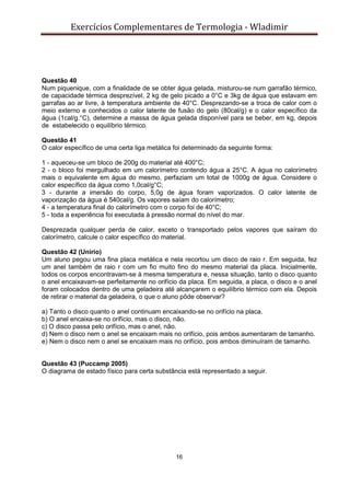 Exercícios Complementares de Termologia - Wladimir
16
Questão 40
Num piquenique, com a finalidade de se obter água gelada, misturou-se num garrafão térmico,
de capacidade térmica desprezível, 2 kg de gelo picado a 0°C e 3kg de água que estavam em
garrafas ao ar livre, à temperatura ambiente de 40°C. Desprezando-se a troca de calor com o
meio externo e conhecidos o calor latente de fusão do gelo (80cal/g) e o calor específico da
água (1cal/g.°C), determine a massa de água gelada disponível para se beber, em kg, depois
de estabelecido o equilíbrio térmico.
Questão 41
O calor específico de uma certa liga metálica foi determinado da seguinte forma:
1 - aqueceu-se um bloco de 200g do material até 400°C;
2 - o bloco foi mergulhado em um calorímetro contendo água a 25°C. A água no calorímetro
mais o equivalente em água do mesmo, perfaziam um total de 1000g de água. Considere o
calor específico da água como 1,0cal/g°C;
3 - durante a imersão do corpo, 5,0g de água foram vaporizados. O calor latente de
vaporização da água é 540cal/g. Os vapores saíam do calorímetro;
4 - a temperatura final do calorímetro com o corpo foi de 40°C;
5 - toda a experiência foi executada à pressão normal do nível do mar.
Desprezada qualquer perda de calor, exceto o transportado pelos vapores que saíram do
calorímetro, calcule o calor específico do material.
Questão 42 (Unirio)
Um aluno pegou uma fina placa metálica e nela recortou um disco de raio r. Em seguida, fez
um anel também de raio r com um fio muito fino do mesmo material da placa. Inicialmente,
todos os corpos encontravam-se à mesma temperatura e, nessa situação, tanto o disco quanto
o anel encaixavam-se perfeitamente no orifício da placa. Em seguida, a placa, o disco e o anel
foram colocados dentro de uma geladeira até alcançarem o equilíbrio térmico com ela. Depois
de retirar o material da geladeira, o que o aluno pôde observar?
a) Tanto o disco quanto o anel continuam encaixando-se no orifício na placa.
b) O anel encaixa-se no orifício, mas o disco, não.
c) O disco passa pelo orifício, mas o anel, não.
d) Nem o disco nem o anel se encaixam mais no orifício, pois ambos aumentaram de tamanho.
e) Nem o disco nem o anel se encaixam mais no orifício, pois ambos diminuíram de tamanho.
Questão 43 (Puccamp 2005)
O diagrama de estado físico para certa substância está representado a seguir.
 
