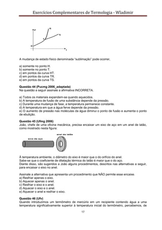 Exercícios Complementares de Termologia - Wladimir
17
A mudança de estado físico denominada “sublimação” pode ocorrer,
a) somente no ponto H.
b) somente no ponto T.
c) em pontos da curva HT.
d) em pontos da curva TR.
e) em pontos da curva TS.
Questão 44 (Pucmg 2006_adaptada)
Na questão a seguir assinale a afirmativa INCORRETA.
a) Todos os materiais expandem-se quando aquecidos.
b) A temperatura de fusão de uma substância depende da pressão.
c) Durante uma mudança de fase, a temperatura permanece constante.
d) A temperatura em que a água ferve depende da pressão.
e) O aumento de pressão nas moléculas da água diminui o ponto de fusão e aumenta o ponto
de ebulição.
Questão 45 (Ufmg 2006)
João, chefe de uma oficina mecânica, precisa encaixar um eixo de aço em um anel de latão,
como mostrado nesta figura:
À temperatura ambiente, o diâmetro do eixo é maior que o do orifício do anel.
Sabe-se que o coeficiente de dilatação térmica do latão é maior que o do aço.
Diante disso, são sugeridos a João alguns procedimentos, descritos nas alternativas a seguir,
para encaixar o eixo no anel.
Assinale a alternativa que apresenta um procedimento que NÃO permite esse encaixe.
a) Resfriar apenas o eixo.
b) Aquecer apenas o anel.
c) Resfriar o eixo e o anel.
d) Aquecer o eixo e o anel.
e) Aquecer o anel e resfriar o eixo.
Questão 46 (Ufv)
Quando introduzimos um termômetro de mercúrio em um recipiente contendo água a uma
temperatura significativamente superior à temperatura inicial do termômetro, percebemos, de
 
