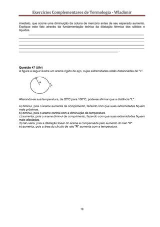 Exercícios Complementares de Termologia - Wladimir
18
imediato, que ocorre uma diminuição da coluna de mercúrio antes de seu esperado aumento.
Explique este fato através da fundamentação teórica da dilatação térmica dos sólidos e
líquidos.
______________________________________________________________________
____________________________________________________________________________
____________________________________________________________________________
____________________________________________________________________________
____________________________________________________________________________
____________________________________________________________ .
Questão 47 (Ufv)
A figura a seguir ilustra um arame rígido de aço, cujas extremidades estão distanciadas de "L".
Alterando-se sua temperatura, de 20ºC para 100°C, pode-se afirmar que a distância "L":
a) diminui, pois o arame aumenta de comprimento, fazendo com que suas extremidades fiquem
mais próximas.
b) diminui, pois o arame contrai com a diminuição da temperatura.
c) aumenta, pois o arame diminui de comprimento, fazendo com que suas extremidades fiquem
mais afastadas.
d) não varia, pois a dilatação linear do arame é compensada pelo aumento do raio "R".
e) aumenta, pois a área do círculo de raio "R" aumenta com a temperatura.
 