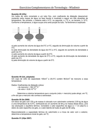 Exercícios Complementares de Termologia - Wladimir
19
Questão 48 (Ufla)
Um bulbo de vidro conectado a um tubo fino, com coeficiente de dilatação desprezível,
contendo certa massa de água na fase líquida é mostrado a seguir em três situações de
temperatura. Na primeira, o sistema está a 4°C; na segunda, a 1°C e, na terceira, a 10°C.
Conforme a temperatura, a água ocupa uma certa porção do tubo. Tal fenômeno é explicado
a) pelo aumento de volume da água de 0°C a 4°C, seguido da diminuição do volume a partir de
4°C.
b) pela diminuição da densidade da água de 0°C a 4°C, seguido do aumento da densidade a
partir de 4°C.
c) pelo aumento do volume da água a partir de 0°C.
d) pelo aumento da densidade da água de 0°C a 4°C, seguido da diminuição da densidade a
partir de 4°C.
e) pela diminuição do volume da água a partir de 0°C.
Questão 49 (Uel_adaptada)
Um copo de vidro de capacidade 100cm3
a 20,0°C contém 98,0cm3
de mercúrio a essa
temperatura.
Dados: Coeficientes de dilatação cúbica:
- do mercúrio = 180.10-6
°C-1
- do vidro = 9,00.10-6
°C-1
Determine a máxima temperatura que o conjunto (vidro + mercúrio) pode atingir, em ºC,
a fim de que o mercúrio não comece a extravasar.
Questão 50 (Ita 2006)
Um bloco de gelo com 725 g de massa é colocado num calorímetro contendo 2,50 kg de água
a uma temperatura de 5,0°C, verificando-se um aumento de 64 g na massa desse bloco, uma
vez alcançado o equilíbrio térmico. Considere o calor específico da água (c = 1,0 cal/g°C) o
dobro do calor específico do gelo, e o calor latente de fusão do gelo de 80 cal/g.
Desconsiderando a capacidade térmica do calorímetro e a troca de calor com o exterior,
determine a temperatura inicial do gelo, em ºC.
Questão 51 (Ufpe 2007)
 