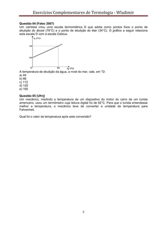 Exercícios Complementares de Termologia - Wladimir
2
Questão 04 (Fatec 2007)
Um cientista criou uma escala termométrica D que adota como pontos fixos o ponto de
ebulição do álcool (78°C) e o ponto de ebulição do éter (34°C). O gráfico a seguir relaciona
esta escala D com a escala Celsius.
A temperatura de ebulição da água, a nível do mar, vale, em °D:
a) 44
b) 86
c) 112
d) 120
e) 160
Questão 05 (Ufrrj)
Um mecânico, medindo a temperatura de um dispositivo do motor do carro de um turista
americano, usou um termômetro cuja leitura digital foi de 92°C. Para que o turista entendesse
melhor a temperatura, o mecânico teve de converter a unidade de temperatura para
Fahrenheit.
Qual foi o valor da temperatura após esta conversão?
 