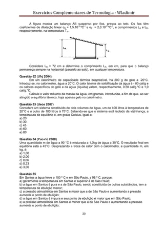 Exercícios Complementares de Termologia - Wladimir
20
A figura mostra um balanço AB suspenso por fios, presos ao teto. Os fios têm
coeficientes de dilatação linear αA = 1,5.10-5
ºC-1
e αB = 2,0.10-5
ºC-1
, e comprimentos LA e LB,
respectivamente, na temperatura To.
Considere LB = 72 cm e determine o comprimento LA, em cm, para que o balanço
permaneça sempre na horizontal (paralelo ao solo), em qualquer temperatura.
Questão 52 (Ufrj 2004)
Em um calorímetro de capacidade térmica desprezível, há 200 g de gelo a -20°C.
Introduz-se, no calorímetro, água a 20°C. O calor latente de solidificação da água é - 80 cal/g e
os calores específicos do gelo e da água (líquida) valem, respectivamente, 0,50 cal/g.°C e 1,0
cal/g.°C.
Calcule o valor máximo da massa da água, em gramas, introduzida, a fim de que, ao ser
atingido o equilíbrio térmico, haja apenas gelo no calorímetro.
Questão 53 (Uece 2007)
Considere um sistema constituído de dois volumes de água, um de 400 litros à temperatura de
20°C e o outro de 100 litros à 70°C. Sabendo-se que o sistema está isolado da vizinhança, a
temperatura de equilíbrio é, em graus Celsius, igual a:
a) 20
b) 30
c) 45
d) 60
e) 80
Questão 54 (Puc-rio 2008)
Uma quantidade m de água a 90 °C é misturada a 1,0kg de água a 30°C. O resultado final em
equilíbrio está a 45°C. Desprezando a troca de calor com o calorímetro, a quantidade m, em
kg, é:
a) 1,00
b) 2,00
c) 0,66
d) 0,33
e) 3,00
Questão 55
Em Santos a água ferve a 100 º C e em São Paulo, a 98 º C, porque:
a) geralmente a temperatura em Santos é superior à de São Paulo;
b) a água em Santos é pura e a de São Paulo, sendo constituída de outras substâncias, tem a
temperatura de ebulição menor;
c) a pressão atmosférica em Santos é maior que a de São Paulo e aumentando a pressão
aumenta o ponto de ebulição;
d) a água em Santos é impura e seu ponto de ebulição é maior que em São Paulo;
e) a pressão atmosférica em Santos é menor que a de São Paulo e aumentando a pressão
aumenta o ponto de ebulição;
 