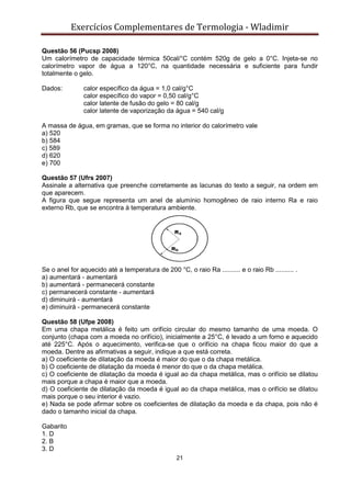 Exercícios Complementares de Termologia - Wladimir
21
Questão 56 (Pucsp 2008)
Um calorímetro de capacidade térmica 50cal/°C contém 520g de gelo a 0°C. Injeta-se no
calorímetro vapor de água a 120°C, na quantidade necessária e suficiente para fundir
totalmente o gelo.
Dados: calor específico da água = 1,0 cal/g°C
calor específico do vapor = 0,50 cal/g°C
calor latente de fusão do gelo = 80 cal/g
calor latente de vaporização da água = 540 cal/g
A massa de água, em gramas, que se forma no interior do calorímetro vale
a) 520
b) 584
c) 589
d) 620
e) 700
Questão 57 (Ufrs 2007)
Assinale a alternativa que preenche corretamente as lacunas do texto a seguir, na ordem em
que aparecem.
A figura que segue representa um anel de alumínio homogêneo de raio interno Ra e raio
externo Rb, que se encontra à temperatura ambiente.
Se o anel for aquecido até a temperatura de 200 °C, o raio Ra .......... e o raio Rb .......... .
a) aumentará - aumentará
b) aumentará - permanecerá constante
c) permanecerá constante - aumentará
d) diminuirá - aumentará
e) diminuirá - permanecerá constante
Questão 58 (Ufpe 2008)
Em uma chapa metálica é feito um orifício circular do mesmo tamanho de uma moeda. O
conjunto (chapa com a moeda no orifício), inicialmente a 25°C, é levado a um forno e aquecido
até 225°C. Após o aquecimento, verifica-se que o orifício na chapa ficou maior do que a
moeda. Dentre as afirmativas a seguir, indique a que está correta.
a) O coeficiente de dilatação da moeda é maior do que o da chapa metálica.
b) O coeficiente de dilatação da moeda é menor do que o da chapa metálica.
c) O coeficiente de dilatação da moeda é igual ao da chapa metálica, mas o orifício se dilatou
mais porque a chapa é maior que a moeda.
d) O coeficiente de dilatação da moeda é igual ao da chapa metálica, mas o orifício se dilatou
mais porque o seu interior é vazio.
e) Nada se pode afirmar sobre os coeficientes de dilatação da moeda e da chapa, pois não é
dado o tamanho inicial da chapa.
Gabarito
1. D
2. B
3. D
 