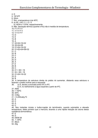 Exercícios Complementares de Termologia - Wladimir
22
4. D
5. 197,6ºF
6. 20cm
7. Sim, a temperatura é de 40ºC.
8. a) (W + 40) / 3 = C / 2
b) -40ºW e 110ºW, respectivamente.
9. Não. Sensação térmica (quente e frio) não é medida de temperatura.
10. F V F F V
11. V V V F V
12. V V V F F
13. D
14. E
15. B
16. A
17. 02+04+16+32
18. 02+04+08
19. 01+04+16+32
20. 01+02+04+08+32
21. C
22. B
23. C
24. A
25. D
26. A
27. E
28. B
29. C
30. 01 + 08 + 16
31. 04 + 08 + 16
32. 01+04+16+32
33. D
34. B
35. A temperatura da estrutura direita do prédio irá aumentar, dilatando essa estrutura e
fazendo o prédio inclinar para a esquerda.
36. a) A, devido a anomalia entre 0ºC e 4ºC
b) A, no resfriamento a água expande a partir de 4ºC.
37. 4000
38. ≈ 140ºC
39. 50ºC
40. 4,5Kg
41. ≈ 0,245cal/g.ºC
42. A
43. C
44. A
45. C
46. Nos instantes iniciais o bulbo+capilar do termômetro, quando submetido a elevada
temperatura, dilata primeiro que o mercúrio, levando a uma rápida redução da coluna dessa
substância termométrica.
47. E
48. D
49. IDEM 38
50. ≈ -49ºC
51. 96cm
52. 20g
 