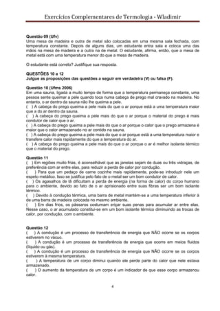 Exercícios Complementares de Termologia - Wladimir
4
Questão 09 (Ufv)
Uma mesa de madeira e outra de metal são colocadas em uma mesma sala fechada, com
temperatura constante. Depois de alguns dias, um estudante entra sala e coloca uma das
mãos na mesa de madeira e a outra na de metal. O estudante, afirma, então, que a mesa de
metal está com uma temperatura menor do que a mesa de madeira.
O estudante está correto? Justifique sua resposta.
QUESTÕES 10 a 12
Julgue as proposições das questões a seguir em verdadeira (V) ou falsa (F).
Questão 10 (Ufms 2006)
Em uma sauna, ligada a muito tempo de forma que a temperatura permaneça constante, uma
pessoa sente queimar a pele quando toca numa cabeça de prego mal cravado na madeira. No
entanto, o ar dentro da sauna não lhe queima a pele.
( ) A cabeça do prego queima a pele mais do que o ar porque está a uma temperatura maior
que a do ar dentro da sauna.
( ) A cabeça do prego queima a pele mais do que o ar porque o material do prego é mais
condutor de calor que o ar.
( ) A cabeça do prego queima a pele mais do que o ar porque o calor que o prego armazena é
maior que o calor armazenado no ar contido na sauna.
( ) A cabeça do prego queima a pele mais do que o ar porque está a uma temperatura maior e
transfere calor mais rapidamente do que a temperatura do ar.
( ) A cabeça do prego queima a pele mais do que o ar porque o ar é melhor isolante térmico
que o material do prego.
Questão 11
( ) Em regiões muito frias, é aconselhável que as janelas sejam de duas ou três vidraças, de
preferência com ar entre elas, para reduzir a perda de calor por condução.
( ) Para que um pedaço de carne cozinhe mais rapidamente, pode-se introduzir nele um
espeto metálico. Isso se justifica pelo fato de o metal ser um bom condutor de calor.
( ) Os agasalhos de lã dificultam a perda de energia (na forma de calor) do corpo humano
para o ambiente, devido ao fato de o ar aprisionado entre suas fibras ser um bom isolante
térmico.
( ) Devido à condução térmica, uma barra de metal mantém-se a uma temperatura inferior à
de uma barra de madeira colocada no mesmo ambiente.
( ) Em dias frios, os pássaros costumam eriçar suas penas para acumular ar entre elas.
Nesse caso, o ar acumulado constitui-se em um bom isolante térmico diminuindo as trocas de
calor, por condução, com o ambiente.
Questão 12
( ) A condução é um processo de transferência de energia que NÃO ocorre se os corpos
estiverem no vácuo.
( ) A condução é um processo de transferência de energia que ocorre em meios fluidos
(líquido ou gás).
( ) A condução é um processo de transferência de energia que NÃO ocorre se os corpos
estiverem à mesma temperatura.
( ) A temperatura de um corpo diminui quando ele perde parte do calor que nele estava
armazenado.
( ) O aumento da temperatura de um corpo é um indicador de que esse corpo armazenou
calor.
 