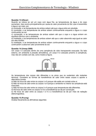 Exercícios Complementares de Termologia - Wladimir
5
Questão 13 (Ufscar)
Quando se coloca ao sol um copo com água fria, as temperaturas da água e do copo
aumentam. Isso ocorre principalmente por causa do calor proveniente do Sol, que é transmitido
à água e ao copo, por
a) condução, e as temperaturas de ambos sobem até que a água entre em ebulição.
b) condução, e as temperaturas de ambos sobem continuamente enquanto a água e o copo
continuarem ao sol.
c) convecção, e as temperaturas de ambos sobem até que o copo e a água entrem em
equilíbrio térmico com o ambiente.
d) irradiação, e as temperaturas de ambos sobem até que o calor absorvido seja igual ao calor
por eles emitido.
e) irradiação, e as temperaturas de ambos sobem continuamente enquanto a água e o copo
continuarem a absorver calor proveniente do sol.
Questão 14 (Unesp 2008)
Um corpo I é colocado dentro de uma campânula de vidro transparente evacuada. Do lado
externo, em ambiente à pressão atmosférica, um corpo II é colocado próximo à campânula,
mas não em contato com ela, como mostra a figura.
As temperaturas dos corpos são diferentes e os pinos que os sustentam são isolantes
térmicos. Considere as formas de transferência de calor entre esses corpos e aponte a
alternativa correta.
a) Não há troca de calor entre os corpos I e II porque não estão em contato entre si.
b) Não há troca de calor entre os corpos I e II porque o ambiente no interior da campânula está
evacuado.
c) Não há troca de calor entre os corpos I e II porque suas temperaturas são diferentes.
d) Há troca de calor entre os corpos I e II e a transferência se dá por convecção.
e) Há troca de calor entre os corpos I e II e a transferência se dá por meio de radiação
eletromagnética.
Questão 15 (Pucmg)
Analise fisicamente as afirmativas seguintes:
 