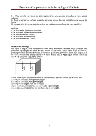 Exercícios Complementares de Termologia - Wladimir
6
I. Para derreter um bloco de gelo rapidamente, uma pessoa embrulhou-o num grosso
cobertor.
II. Para se conservar o chope geladinho por mais tempo, deve-se colocá-lo numa caneca de
louça.
III. Um aparelho de refrigeração de ar deve ser instalado em um local alto num escritório.
Assinale:
a) se apenas I e II estiverem corretas.
b) se apenas II e III estiverem corretas.
c) se apenas I estiver correta.
d) se apenas II estiver correta.
e) se apenas III estiver correta.
Questão 16 (Pucmg)
Na figura a seguir, está representada uma caixa totalmente fechada, cujas paredes não
permitem a passagem de calor. No seu interior fez-se vácuo. Nesta caixa estão suspensos,
presos por cabos isolantes térmicos, e sem tocar qualquer superfície da caixa, dois corpos, A e
B, sendo, inicialmente, a temperatura de A maior do que a de B. Após algum tempo, verifica-se
que A e B atingiram o equilíbrio térmico.
Sobre tal situação, é correto afirmar que a transferência de calor entre A e B NÃO se deu:
a) nem por condução, nem por convecção.
b) nem por condução, nem por radiação.
c) nem por convecção, nem por radiação.
d) por condução, mas ocorreu por convecção e por radiação.
e) por radiação, mas ocorreu por condução e por convecção.
 