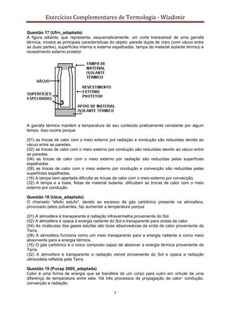 Exercícios Complementares de Termologia - Wladimir
7
Questão 17 (Ufrn_adaptada)
A figura adiante, que representa, esquematicamente, um corte transversal de uma garrafa
térmica, mostra as principais características do objeto: parede dupla de vidro (com vácuo entre
as duas partes), superfícies interna e externa espelhadas, tampa de material isolante térmico e
revestimento externo protetor.
A garrafa térmica mantém a temperatura de seu conteúdo praticamente constante por algum
tempo. Isso ocorre porque
(01) as trocas de calor com o meio externo por radiação e condução são reduzidas devido ao
vácuo entre as paredes.
(02) as trocas de calor com o meio externo por condução são reduzidas devido ao vácuo entre
as paredes.
(04) as trocas de calor com o meio externo por radiação são reduzidas pelas superfícies
espelhadas.
(08) as trocas de calor com o meio externo por condução e convecção são reduzidas pelas
superfícies espelhadas.
(16) A tampa bem apertada dificulta as trocas de calor com o meio externo por convecção.
(32) A tampa e a base, feitas de material isolante, dificultam as trocas de calor com o meio
externo por condução.
Questão 18 (Uece_adaptada)
O chamado "efeito estufa", devido ao excesso de gás carbônico presente na atmosfera,
provocado pelos poluentes, faz aumentar a temperatura porque
(01) A atmosfera é transparente à radiação infravermelha proveniente do Sol.
(02) A atmosfera é opaca à energia radiante do Sol e transparente para ondas de calor.
(04) As moléculas dos gases estufas são boas absorvedoras da onda de calor proveniente da
Terra.
(08) A atmosfera funciona como um meio transparente para a energia radiante e como meio
absorvente para a energia térmica.
(16) O gás carbônico é o único composto capaz de absorver a energia térmica proveniente da
Terra.
(32) A atmosfera é transparente a radiação visível proveniente do Sol e opaca a radiação
ultravioleta refletida pela Terra.
Questão 19 (Pucsp 2005_adaptada)
Calor é uma forma de energia que se transfere de um corpo para outro em virtude de uma
diferença de temperatura entre eles. Há três processos de propagação de calor: condução,
convecção e radiação.
 