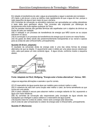 Exercícios Complementares de Termologia - Wladimir
8
Em relação à transferência de calor, julgue as proposições a seguir e assinale a(s) correta(s).
(01) Após o pôr-do-sol, a terra se resfriou mais rapidamente do que a água do mar, porque o
calor específico da água é bem maior do que o da terra.
(02) Correntes de convecção na atmosfera costumam ser aproveitadas por aviões planadores
e asas delta para ganharem altura. Tais correntes são originadas por diferenças de
temperaturas entre duas regiões quaisquer da Terra.
(04) As paredes internas das garrafas térmicas são espelhadas com o objetivo de diminuir as
trocas de calor por radiação.
(08) A radiação é um processo de transferência de energia que NÃO ocorre se os corpos
estiverem no vácuo.
(16) A convecção é um processo de transferência de energia que só ocorre em meios fluidos.
(32) Os gases de efeito estufa são predominantemente transparentes à luz visível e opacos
para as ondas de calor (infravermelho, principalmente).
Questão 20 (Enem_adaptada)
O resultado da conversão direta de energia solar é uma das várias formas de energia
alternativa de que se dispõe. O aquecimento solar é obtido por uma placa escura coberta por
vidro, pela qual passa um tubo contendo água. A água circula, conforme mostra o esquema
abaixo.
Fonte: Adaptado de PALZ, Wolfgang, "Energia solar e fontes alternativas". Hemus, 1981.
Julgue as seguintes afirmações e assinale o que for correto.
(01) O reservatório de água quente deve ser metálico para conduzir melhor o calor.
(02) A cobertura de vidro tem como função reter melhor o calor, de forma semelhante ao que
ocorre em uma estufa.
(04) A placa utilizada é escura para absorver melhor a energia radiante do Sol, aquecendo a
água com maior eficiência.
(08) As correntes de convecção são responsáveis pela circulação da água através das
tubulações que interligam a placa coletora e o reservatório de água quente.
(16) Quanto maior for a área do coletor, menor será a energia solar absorvida.
(32) A onda de calor armazenada no coletor de energia solar é infravermelho, principalmente.
Questão 21 (Mackenzie)
 