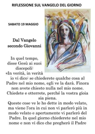 RIFLESSIONE SUL VANGELO DEL GIORNO



 SABATO 19 MAGGIO



   Dal Vangelo
secondo Giovanni


   In quel tempo,
 disse Gesù ai suoi
      discepoli:
«In verità, in verità
   io vi dico: se chiederete qualche cosa al
Padre nel mio nome, egli ve la darà. Finora
    non avete chiesto nulla nel mio nome.
Chiedete e otterrete, perché la vostra gioia
                    sia piena.
 Queste cose ve le ho dette in modo velato,
 ma viene l’ora in cui non vi parlerò più in
 modo velato e apertamente vi parlerò del
  Padre. In quel giorno chiederete nel mio
  nome e non vi dico che pregherò il Padre
 