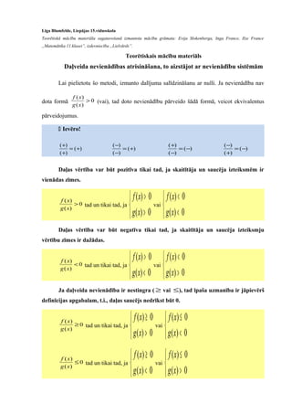 Līga Blumfelde, Liepājas 15.vidusskola
Teorētiskā mācību materiāla sagatavošanā izmantota mācību grāmata: Evija Slokenberga, Inga France, Ilze France
„Matemātika 11.klasei”, izdevniecība „Lielvārds”.
Teorētiskais mācību materiāls
Daļveida nevienādības atrisināšana, to aizstājot ar nevienādību sistēmām
Lai pielietotu šo metodi, izmanto dalījuma salīdzināšanu ar nulli. Ja nevienādība nav
dota formā 0
)(
)(
>
xg
xf
(vai), tad doto nevienādību pārveido šādā formā, veicot ekvivalentus
pārveidojumus.
 Ievēro!
)(
)(
)(
+=
+
+
)(
)(
)(
+=
−
−
)(
)(
)(
−=
−
+
)(
)(
)(
−=
+
−
Daļas vērtība var būt pozitīva tikai tad, ja skaitītāja un saucēja izteiksmēm ir
vienādas zīmes.
0
)(
)(
>
xg
xf
tad un tikai tad, ja



>
>
0)(
0)(
xg
xf
vai



<
<
0)(
0)(
xg
xf
Daļas vērtība var būt negatīva tikai tad, ja skaitītāja un saucēja izteiksmju
vērtību zīmes ir dažādas.
0
)(
)(
<
xg
xf
tad un tikai tad, ja



<
>
0)(
0)(
xg
xf
vai



>
<
0)(
0)(
xg
xf
Ja daļveida nevienādība ir nestingra ( ≥ vai ≤), tad īpaša uzmanība ir jāpievērš
definīcijas apgabalam, t.i., daļas saucējs nedrīkst būt 0.
0
)(
)(
≥
xg
xf
tad un tikai tad, ja



>
≥
0)(
0)(
xg
xf
vai



<
≤
0)(
0)(
xg
xf
0
)(
)(
≤
xg
xf
tad un tikai tad, ja



<
≥
0)(
0)(
xg
xf
vai



>
≤
0)(
0)(
xg
xf
 