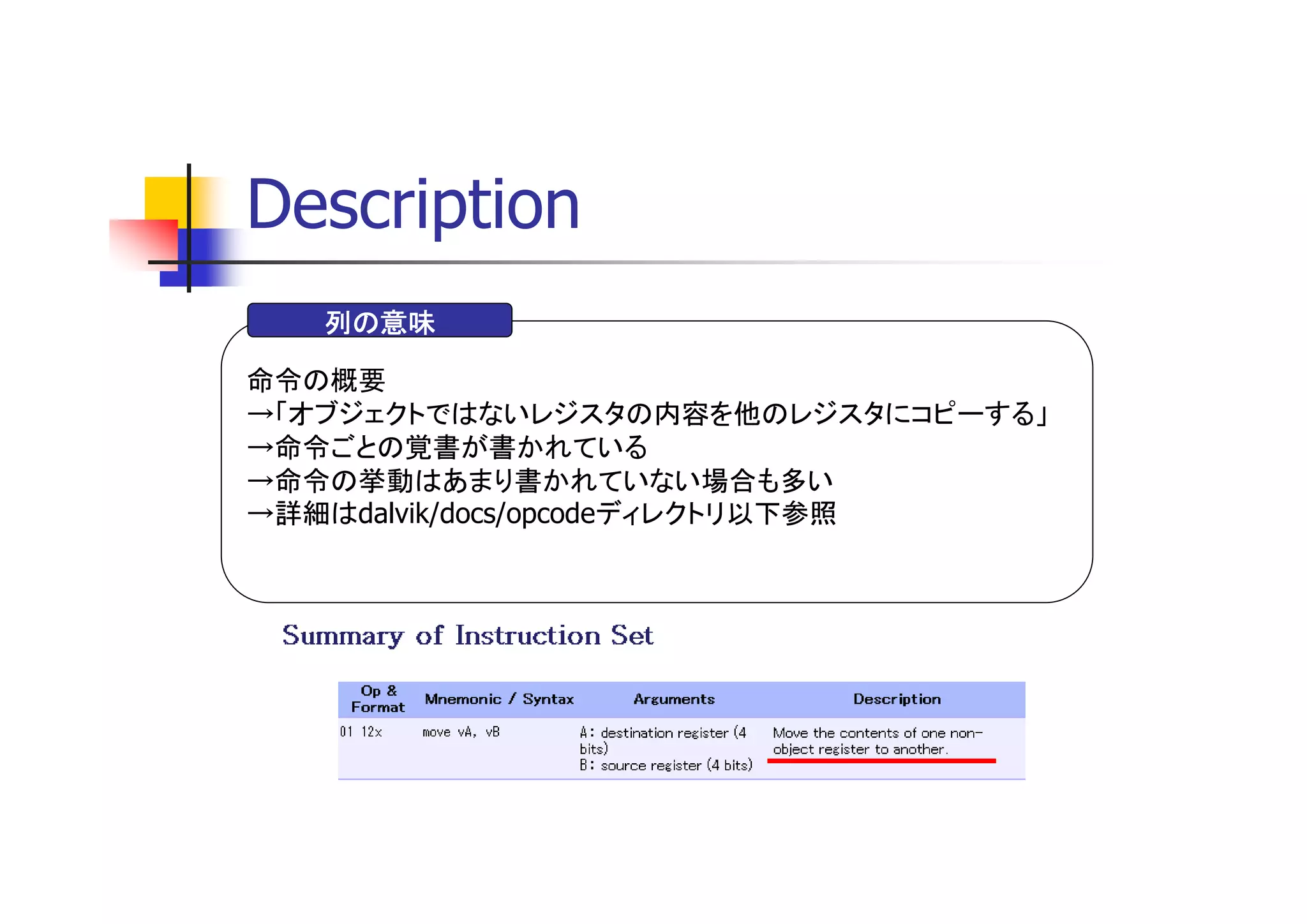 Description
   列の意味

命令の概要
→「オブジェクトではないレジスタの内容を他のレジスタにコピーする」
→命令ごとの覚書が書かれている
→命令の挙動はあまり書かれていない場合も多い
→詳細はdalvik/docs/opcodeディレクトリ以下参照
 