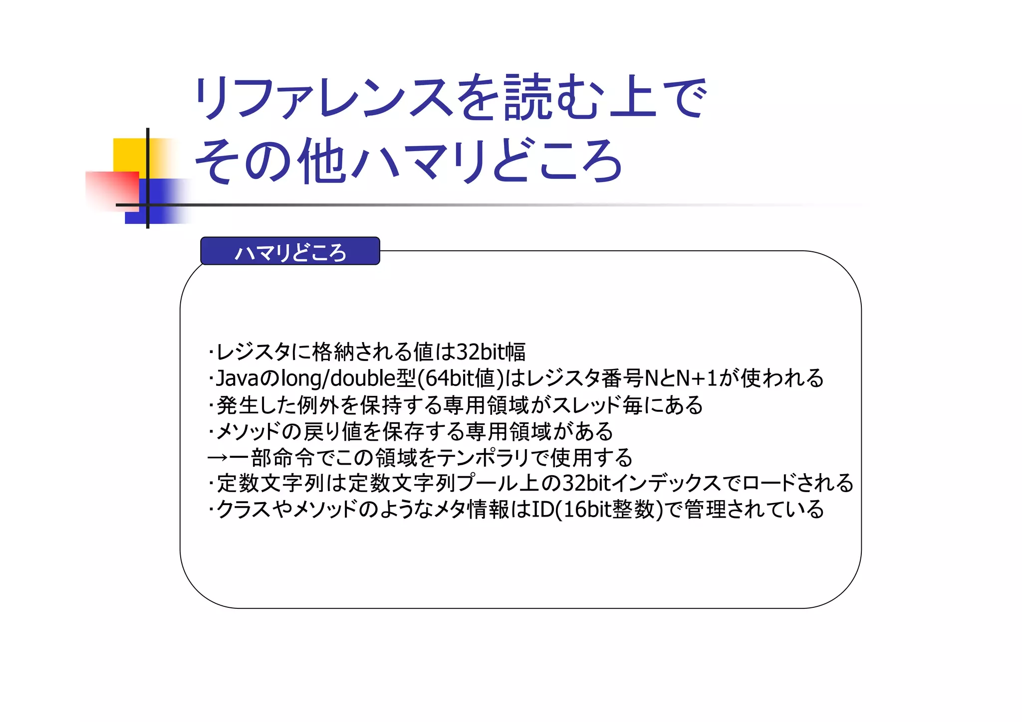 リファレンスを読む上で
その他ハマリどころ
 ハマリどころ



･レジスタに格納される値は32bit幅
･Javaのlong/double型(64bit値)はレジスタ番号NとN+1が使われる
･発生した例外を保持する専用領域がスレッド毎にある
･メソッドの戻り値を保存する専用領域がある
→一部命令でこの領域をテンポラリで使用する
･定数文字列は定数文字列プール上の32bitインデックスでロードされる
･クラスやメソッドのようなメタ情報はID(16bit整数)で管理されている
 