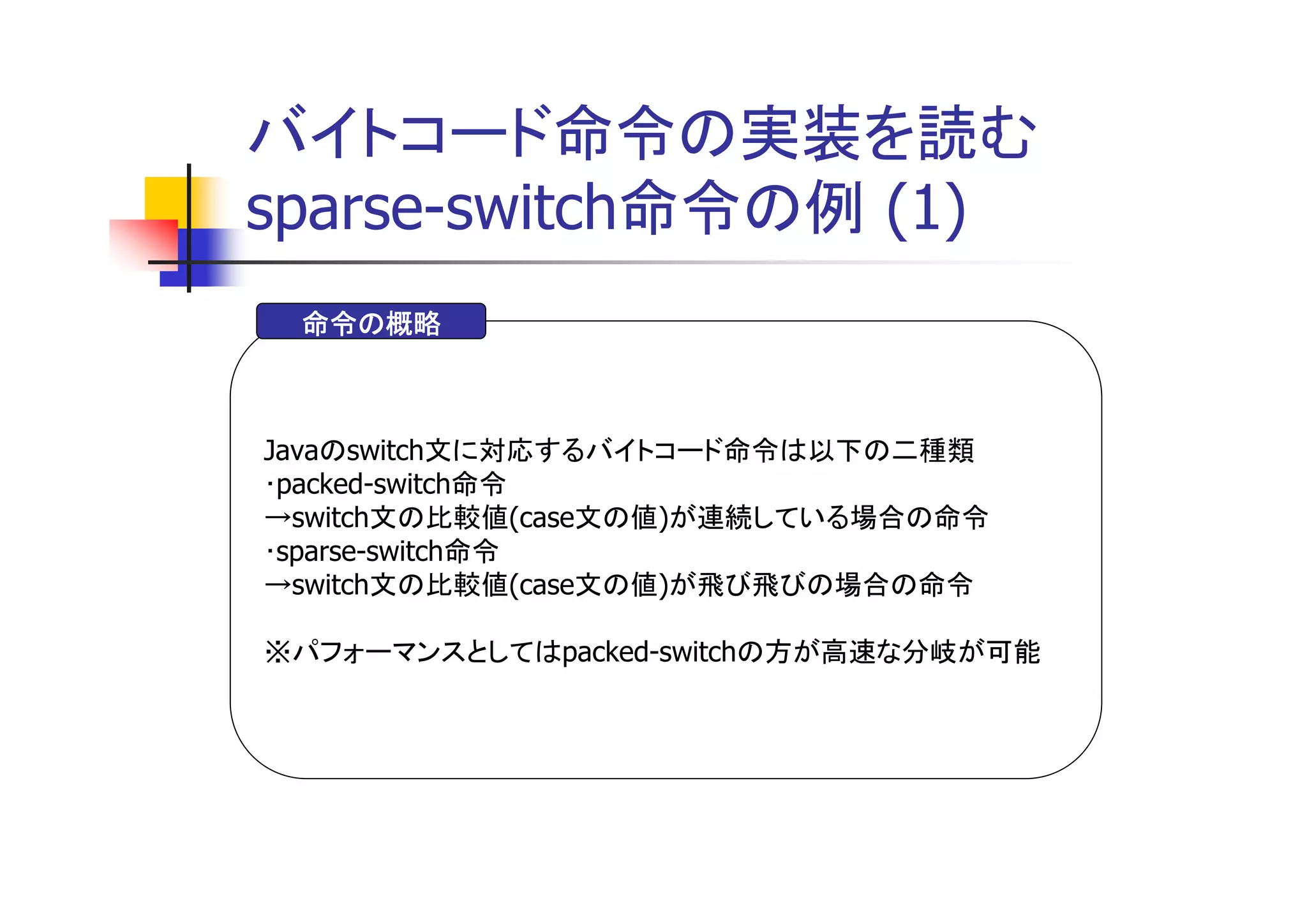 バイトコード命令の実装を読む
sparse-switch命令の例 (1)
 命令の概略



Javaのswitch文に対応するバイトコード命令は以下の二種類
･packed-switch命令
→switch文の比較値(case文の値)が連続している場合の命令
･sparse-switch命令
→switch文の比較値(case文の値)が飛び飛びの場合の命令

※パフォーマンスとしてはpacked-switchの方が高速な分岐が可能
 