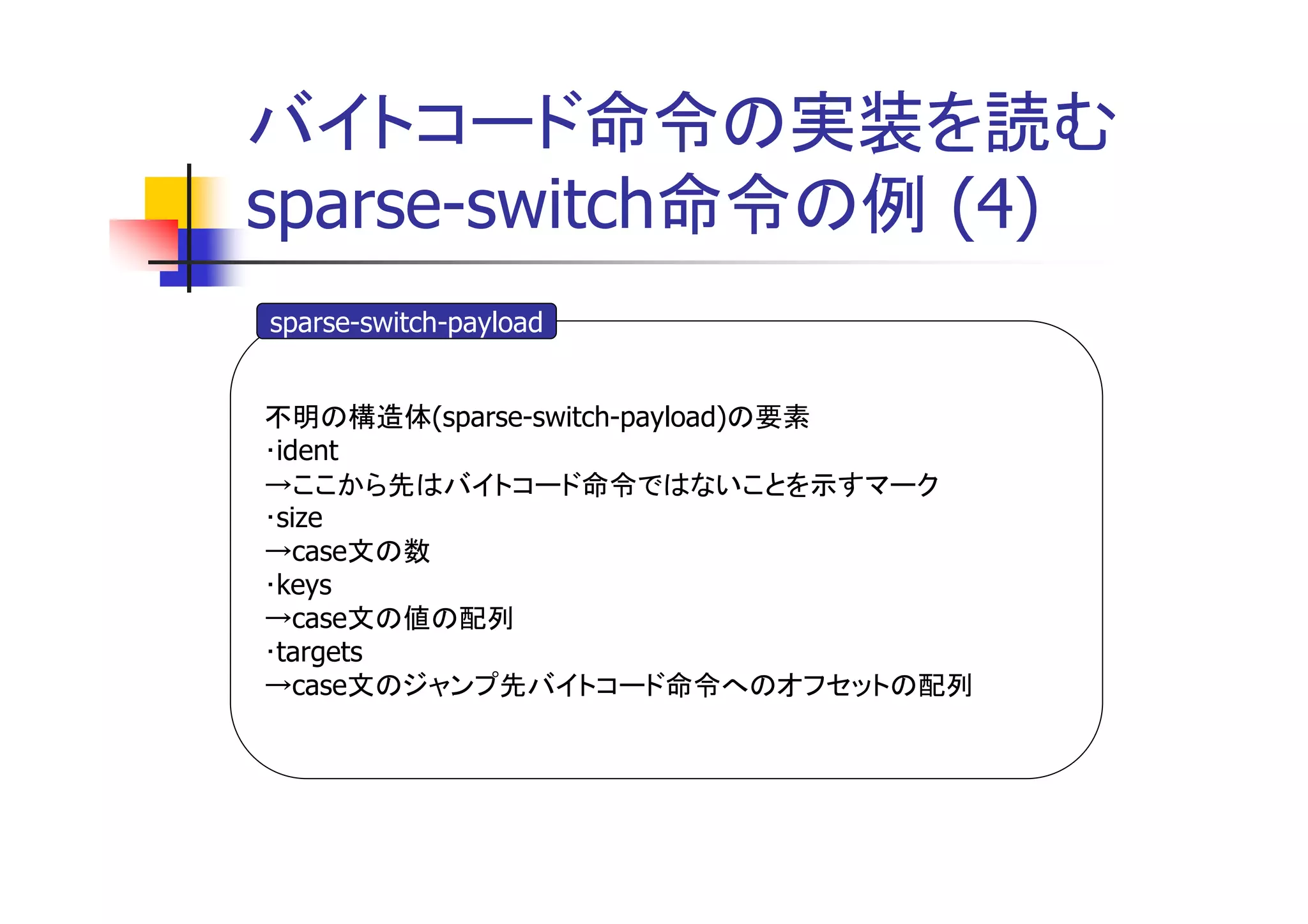 バイトコード命令の実装を読む
sparse-switch命令の例 (4)
sparse-switch-payload


不明の構造体(sparse-switch-payload)の要素
･ident
→ここから先はバイトコード命令ではないことを示すマーク
･size
→case文の数
･keys
→case文の値の配列
･targets
→case文のジャンプ先バイトコード命令へのオフセットの配列
 