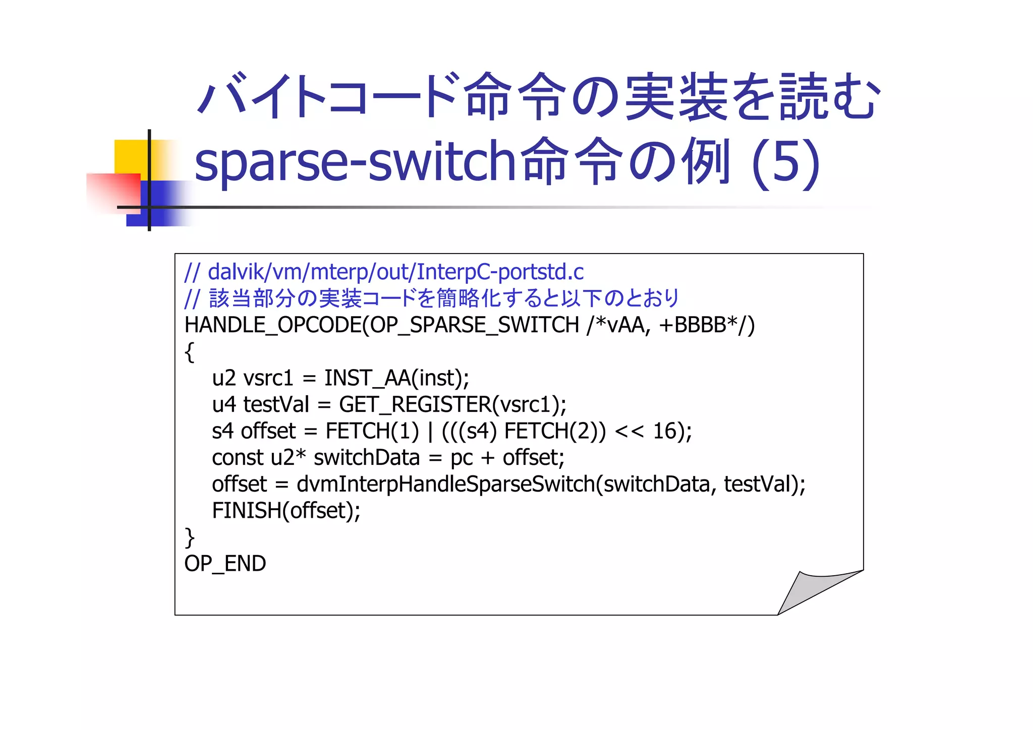 バイトコード命令の実装を読む
sparse-switch命令の例 (5)
// dalvik/vm/mterp/out/InterpC-portstd.c
// 該当部分の実装コードを簡略化すると以下のとおり
HANDLE_OPCODE(OP_SPARSE_SWITCH /*vAA, +BBBB*/)
{
   u2 vsrc1 = INST_AA(inst);
   u4 testVal = GET_REGISTER(vsrc1);
   s4 offset = FETCH(1) | (((s4) FETCH(2)) << 16);
   const u2* switchData = pc + offset;
   offset = dvmInterpHandleSparseSwitch(switchData, testVal);
   FINISH(offset);
}
OP_END
 