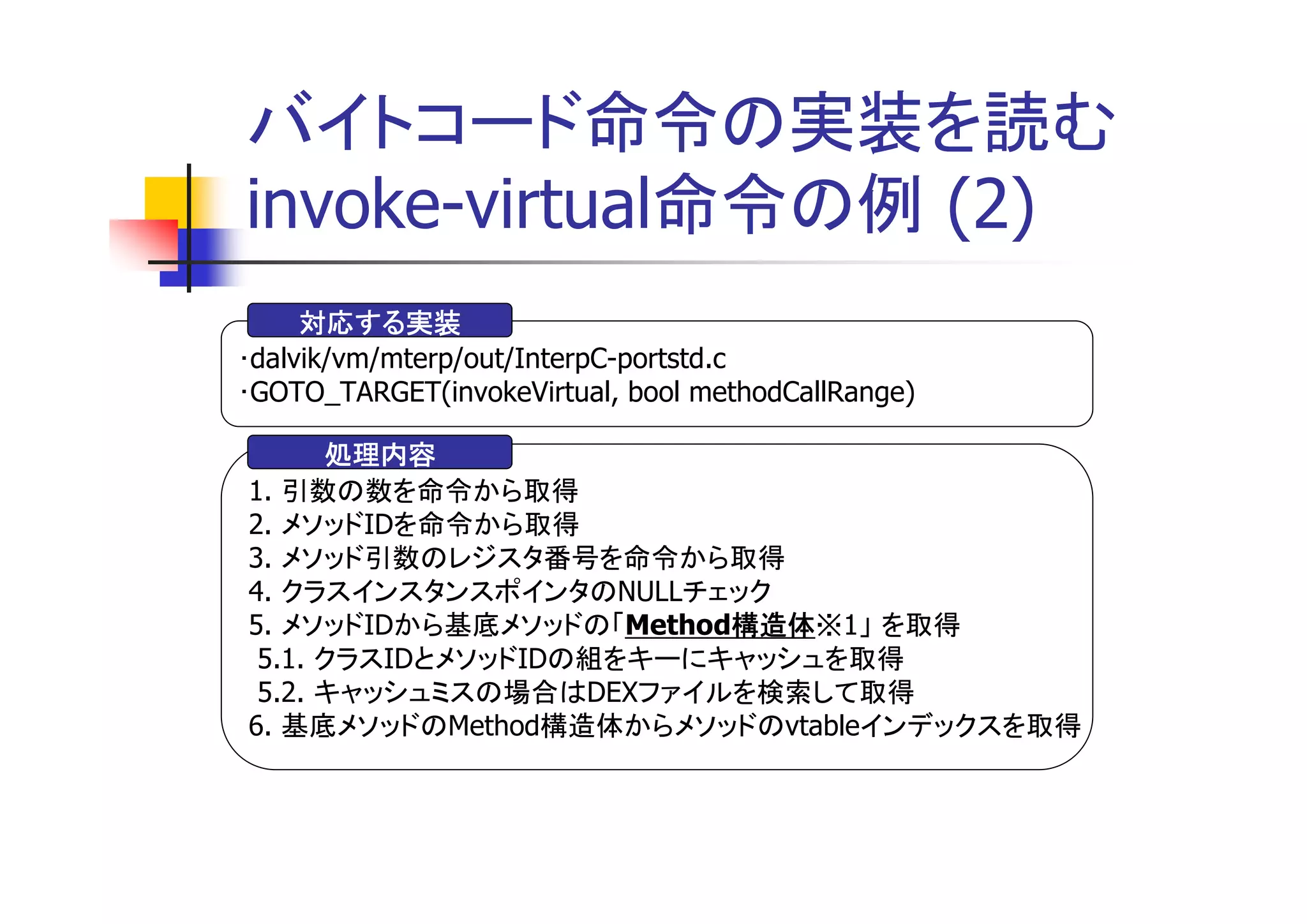 バイトコード命令の実装を読む
invoke-virtual命令の例 (2)
     対応する実装
･dalvik/vm/mterp/out/InterpC-portstd.c
･GOTO_TARGET(invokeVirtual, bool methodCallRange)

      処理内容
1. 引数の数を命令から取得
2. メソッドIDを命令から取得
3. メソッド引数のレジスタ番号を命令から取得
4. クラスインスタンスポインタのNULLチェック
5. メソッドIDから基底メソッドの「Method構造体
                         構造体※1」 を取得
                         構造体
 5.1. クラスIDとメソッドIDの組をキーにキャッシュを取得
 5.2. キャッシュミスの場合はDEXファイルを検索して取得
6. 基底メソッドのMethod構造体からメソッドのvtableインデックスを取得
 