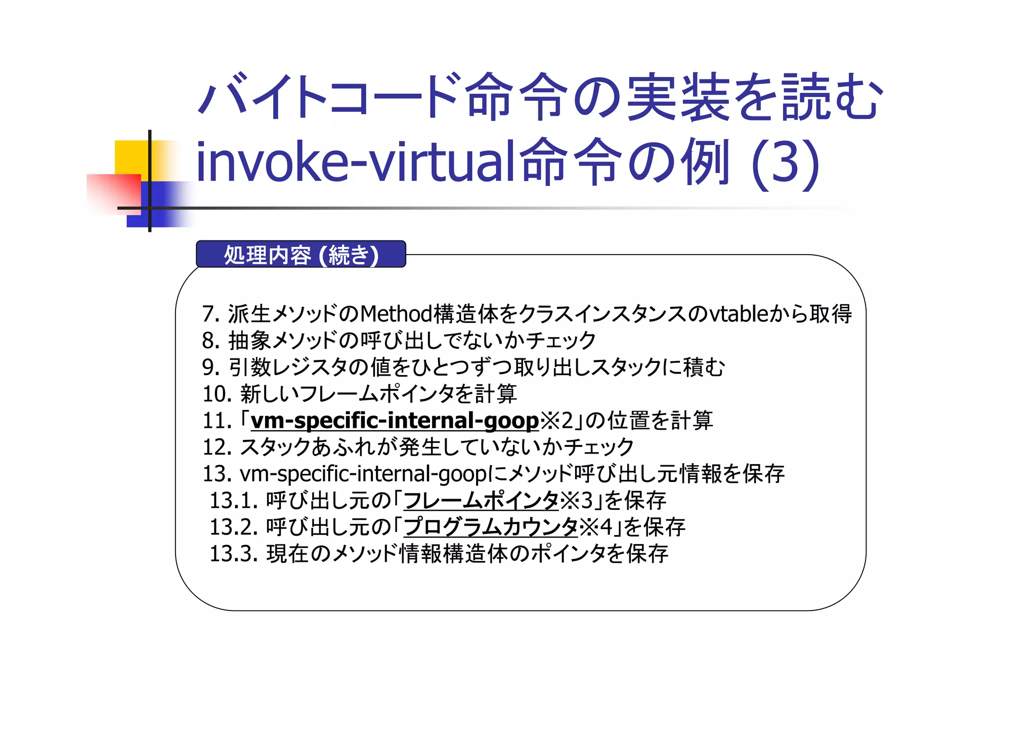 バイトコード命令の実装を読む
invoke-virtual命令の例 (3)
       続き)
 処理内容 (続き
       続き

7. 派生メソッドのMethod構造体をクラスインスタンスのvtableから取得
8. 抽象メソッドの呼び出しでないかチェック
9. 引数レジスタの値をひとつずつ取り出しスタックに積む
10. 新しいフレームポインタを計算
11. 「vm-specific-internal-goop※2」の位置を計算
12. スタックあふれが発生していないかチェック
13. vm-specific-internal-goopにメソッド呼び出し元情報を保存
                     フレームポインタ※3」を保存
 13.1. 呼び出し元の「フレームポインタ
                     フレームポインタ
 13.2. 呼び出し元の「プログラムカウンタ
                     プログラムカウンタ※4」を保存
                     プログラムカウンタ
 13.3. 現在のメソッド情報構造体のポインタを保存
 