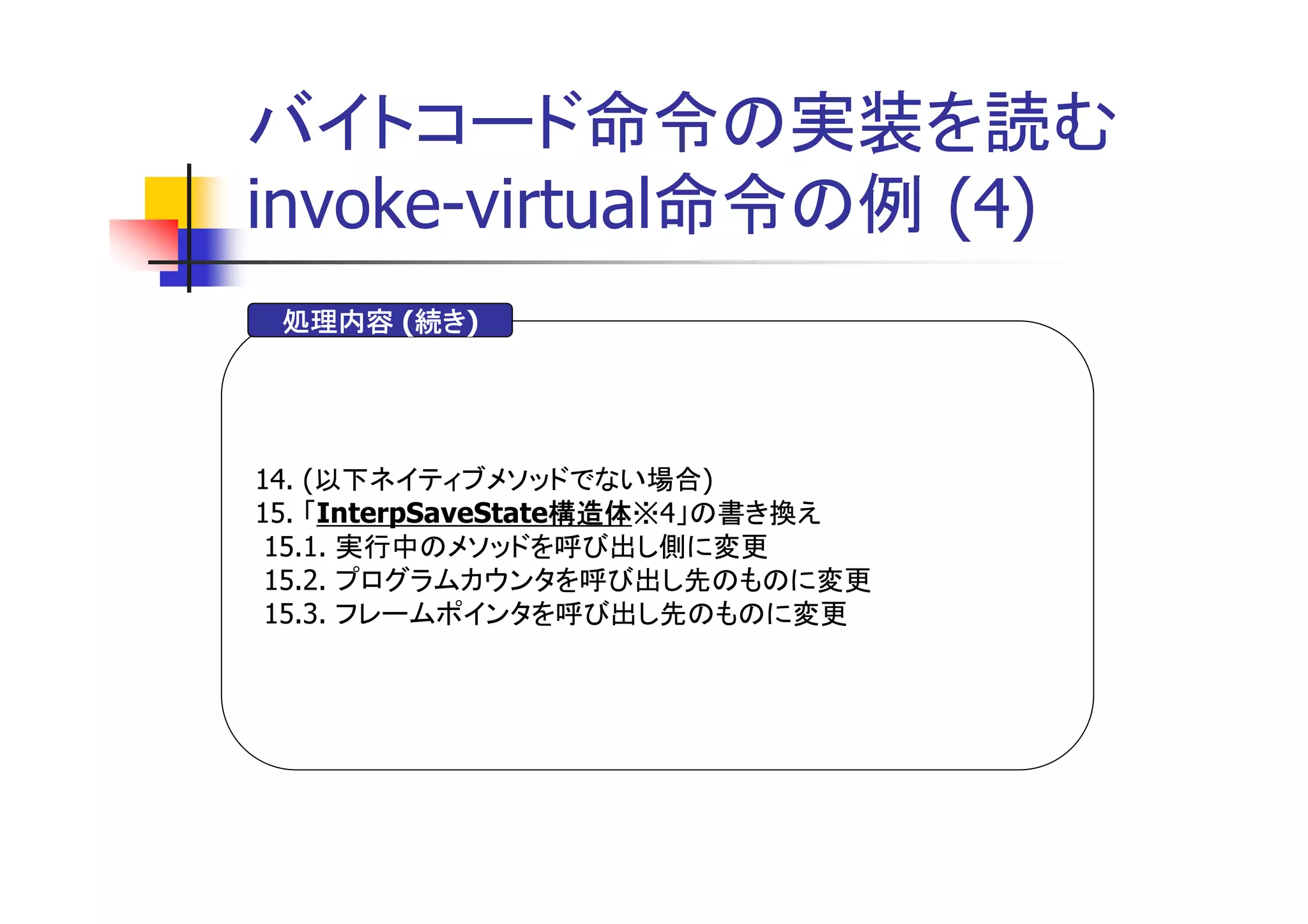 バイトコード命令の実装を読む
invoke-virtual命令の例 (4)
       続き)
 処理内容 (続き
       続き




14. (以下ネイティブメソッドでない場合)
15. 「InterpSaveState構造体
                    構造体※4」の書き換え
                    構造体
 15.1. 実行中のメソッドを呼び出し側に変更
 15.2. プログラムカウンタを呼び出し先のものに変更
 15.3. フレームポインタを呼び出し先のものに変更
 