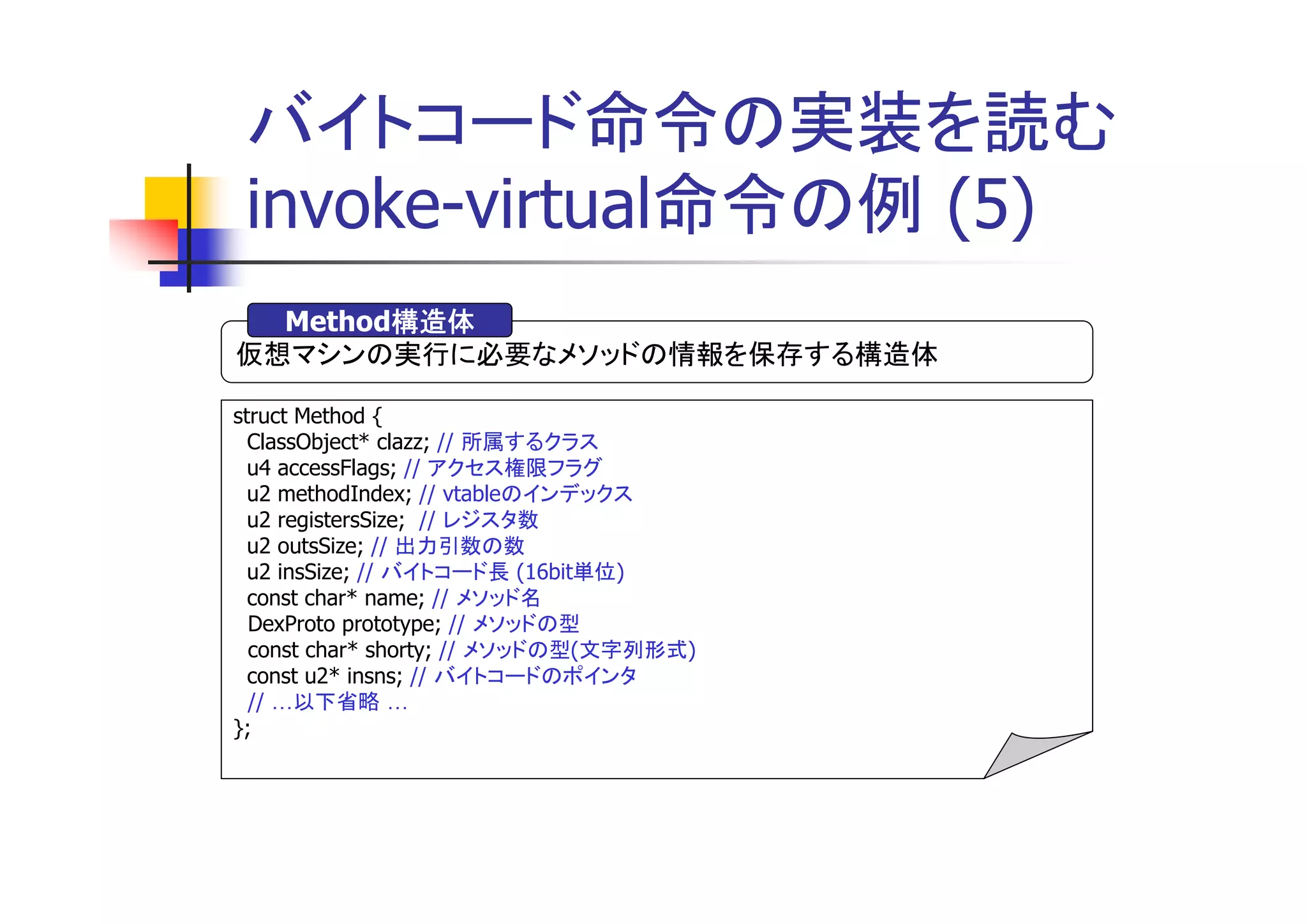 バイトコード命令の実装を読む
 invoke-virtual命令の例 (5)
        構造体
  Method構造体
仮想マシンの実行に必要なメソッドの情報を保存する構造体

struct Method {
  ClassObject* clazz; // 所属するクラス
  u4 accessFlags; // アクセス権限フラグ
  u2 methodIndex; // vtableのインデックス
  u2 registersSize; // レジスタ数
  u2 outsSize; // 出力引数の数
  u2 insSize; // バイトコード長 (16bit単位)
  const char* name; // メソッド名
  DexProto prototype; // メソッドの型
  const char* shorty; // メソッドの型(文字列形式)
  const u2* insns; // バイトコードのポインタ
  // 以下省略
};
 