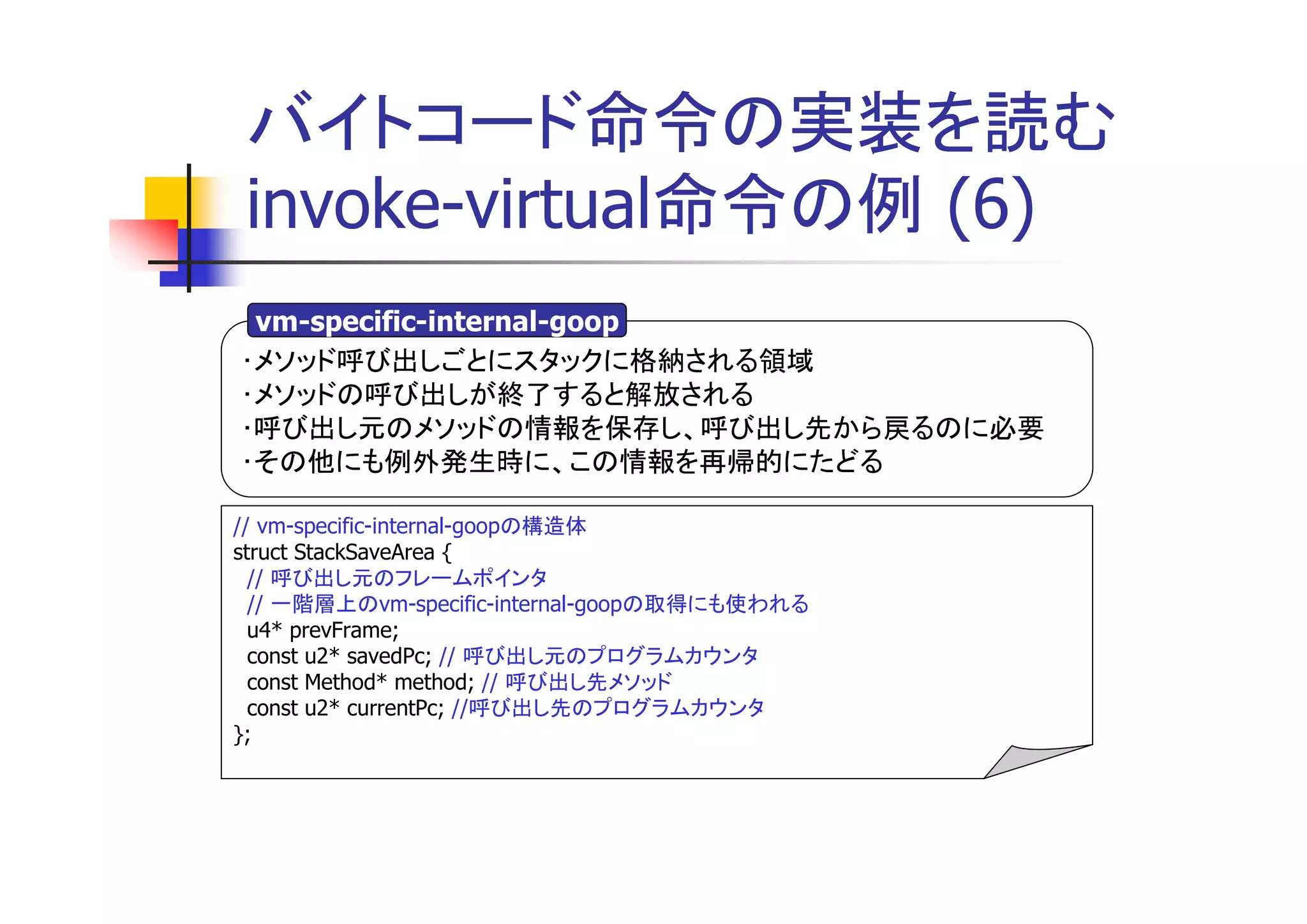 バイトコード命令の実装を読む
invoke-virtual命令の例 (6)
 vm-specific-internal-goop
･メソッド呼び出しごとにスタックに格納される領域
･メソッドの呼び出しが終了すると解放される
･呼び出し元のメソッドの情報を保存し、呼び出し先から戻るのに必要
･その他にも例外発生時に、この情報を再帰的にたどる

// vm-specific-internal-goopの構造体
struct StackSaveArea {
  // 呼び出し元のフレームポインタ
  // 一階層上のvm-specific-internal-goopの取得にも使われる
  u4* prevFrame;
  const u2* savedPc; // 呼び出し元のプログラムカウンタ
  const Method* method; // 呼び出し先メソッド
  const u2* currentPc; //呼び出し先のプログラムカウンタ
};
 