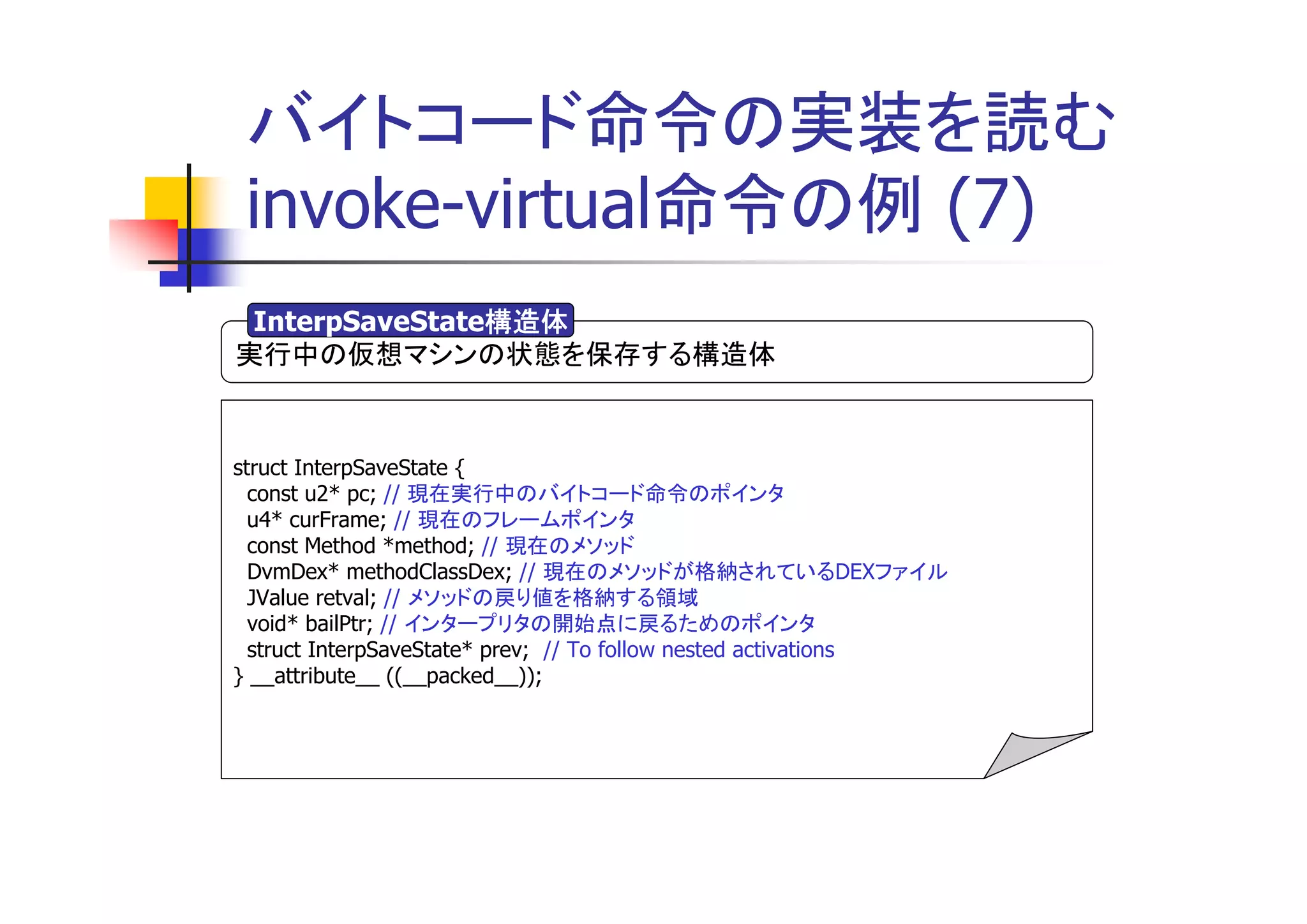 バイトコード命令の実装を読む
 invoke-virtual命令の例 (7)
                構造体
 InterpSaveState構造体
実行中の仮想マシンの状態を保存する構造体


struct InterpSaveState {
  const u2* pc; // 現在実行中のバイトコード命令のポインタ
  u4* curFrame; // 現在のフレームポインタ
  const Method *method; // 現在のメソッド
  DvmDex* methodClassDex; // 現在のメソッドが格納されているDEXファイル
  JValue retval; // メソッドの戻り値を格納する領域
  void* bailPtr; // インタープリタの開始点に戻るためのポインタ
  struct InterpSaveState* prev; // To follow nested activations
} __attribute__ ((__packed__));
 