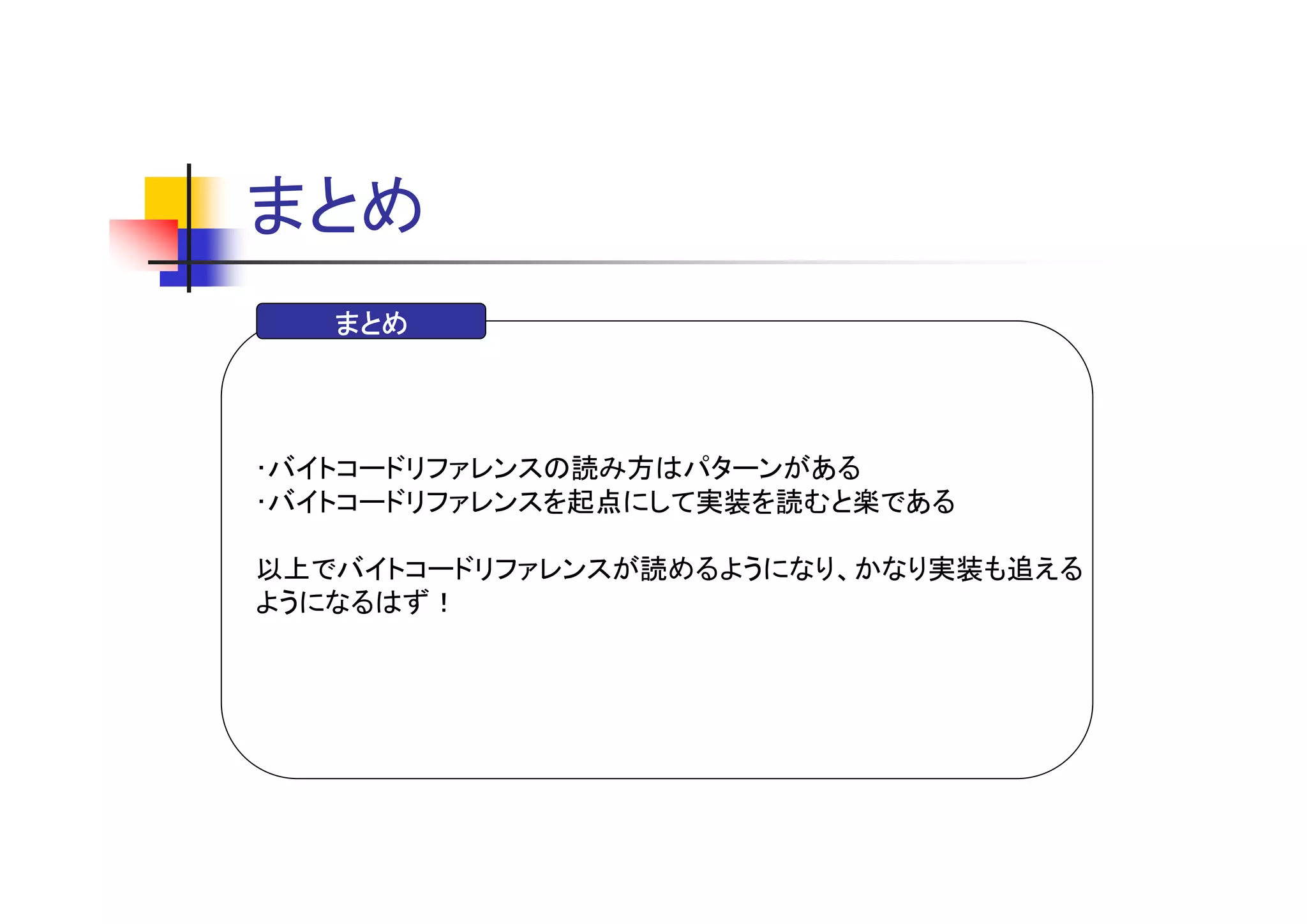 まとめ
   まとめ




･バイトコードリファレンスの読み方はパターンがある
･バイトコードリファレンスを起点にして実装を読むと楽である

以上でバイトコードリファレンスが読めるようになり、かなり実装も追える
ようになるはず！
 