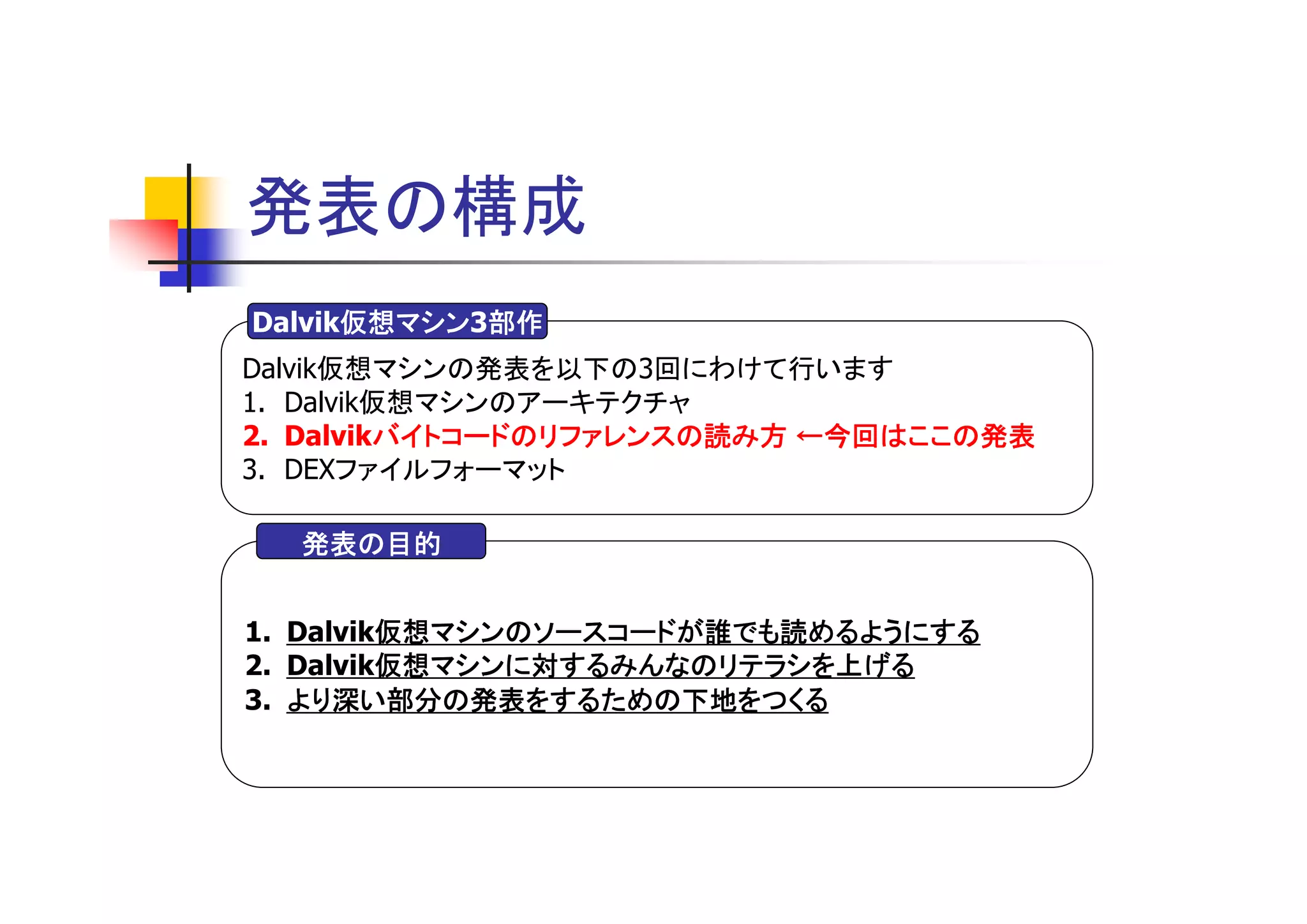 発表の構成
      仮想マシン3部作
Dalvik仮想マシン 部作
      仮想マシン
Dalvik仮想マシンの発表を以下の3回にわけて行います
1. Dalvik仮想マシンのアーキテクチャ
2. Dalvikバイトコードのリファレンスの読み方 ←今回はここの発表
         バイトコードのリファレンスの読み方
3. DEXファイルフォーマット

  発表の目的


         仮想マシンのソースコードが誰でも読めるようにする
1. Dalvik仮想マシンのソースコードが誰でも読めるようにする
         仮想マシンに対するみんなのリテラシを上げる
2. Dalvik仮想マシンに対するみんなのリテラシを上げる
3. より深い部分の発表をするための下地をつくる
 